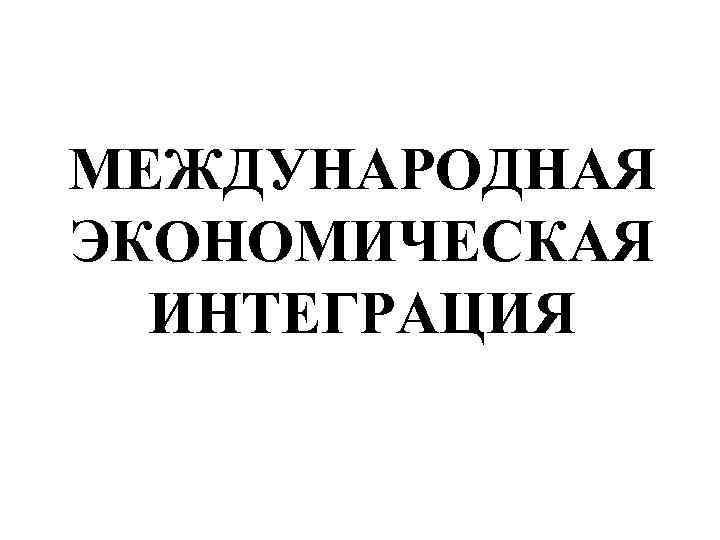 МЕЖДУНАРОДНАЯ ЭКОНОМИЧЕСКАЯ ИНТЕГРАЦИЯ 