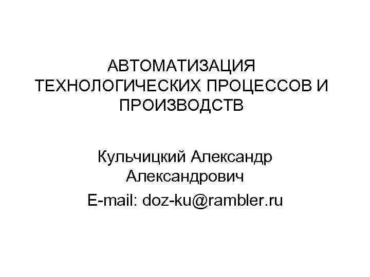 АВТОМАТИЗАЦИЯ ТЕХНОЛОГИЧЕСКИХ ПРОЦЕССОВ И ПРОИЗВОДСТВ Кульчицкий Александрович E-mail: doz-ku@rambler. ru 