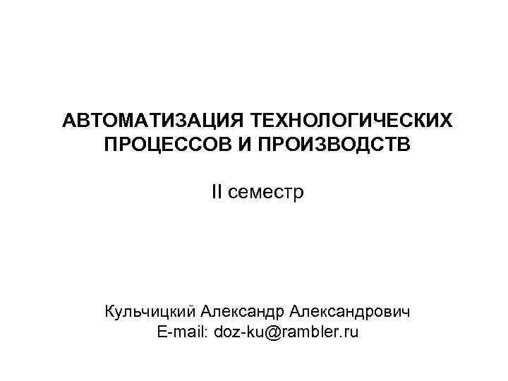 АВТОМАТИЗАЦИЯ ТЕХНОЛОГИЧЕСКИХ ПРОЦЕССОВ И ПРОИЗВОДСТВ II семестр Кульчицкий Александрович E-mail: doz-ku@rambler. ru 