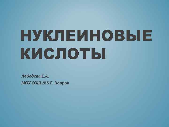 НУКЛЕИНОВЫЕ КИСЛОТЫ Лебедева Е. А. МОУ СОШ № 8 Г. Ковров 