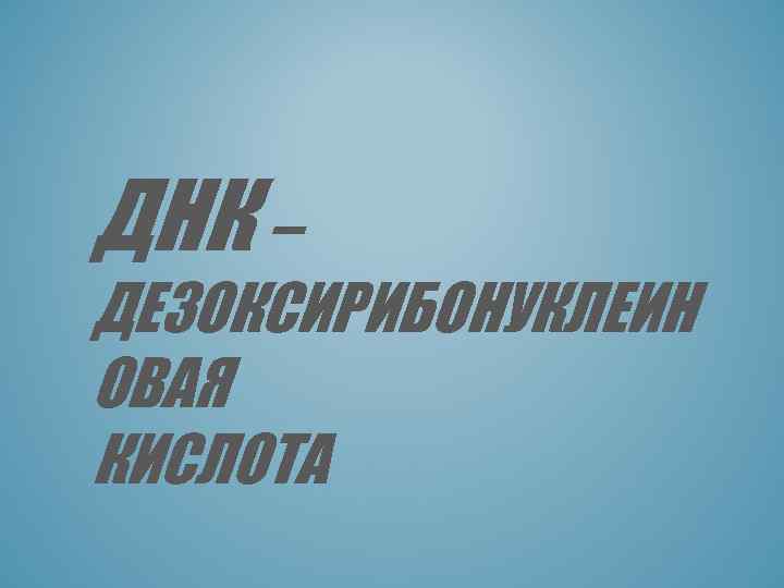 ДНК – ДЕЗОКСИРИБОНУКЛЕИН ОВАЯ КИСЛОТА 