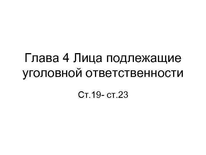 Глава 4 Лица подлежащие уголовной ответственности Ст. 19 - ст. 23 