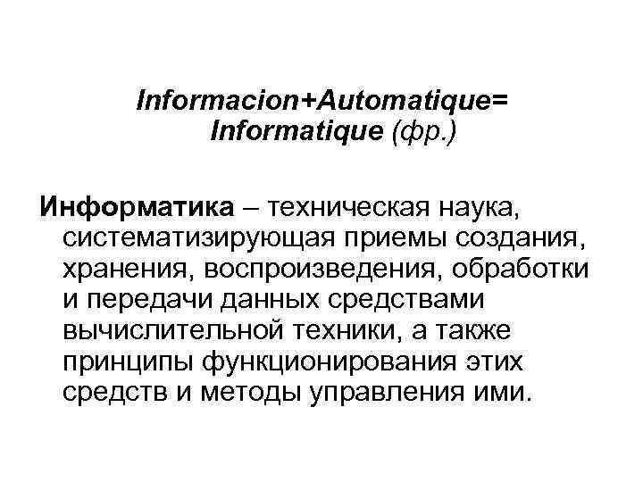 Informacion+Automatique= Informatique (фр. ) Информатика – техническая наука, систематизирующая приемы создания, хранения, воспроизведения, обработки