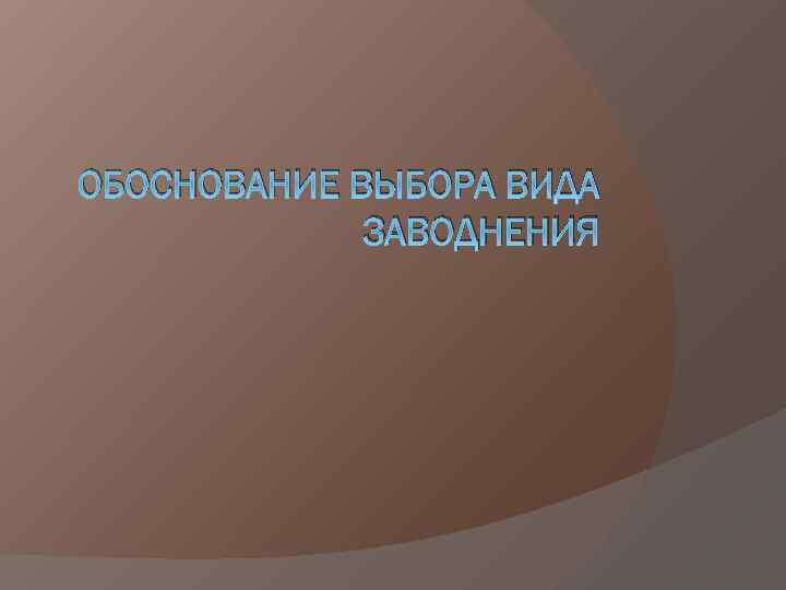ОБОСНОВАНИЕ ВЫБОРА ВИДА ЗАВОДНЕНИЯ 