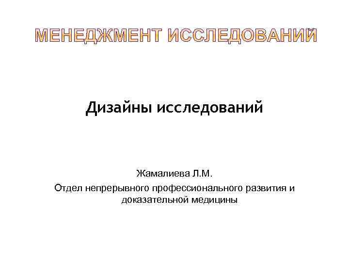 Дизайны исследований Жамалиева Л. М. Отдел непрерывного профессионального развития и доказательной медицины 