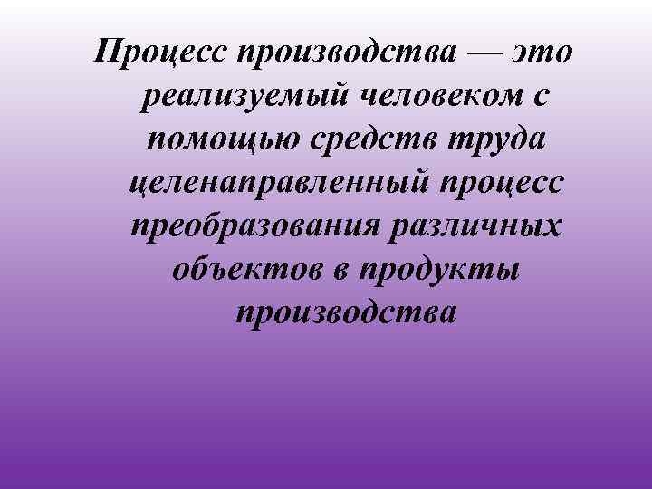 Процесс производства — это реализуемый человеком с помощью средств труда целенаправленный процесс преобразования различных