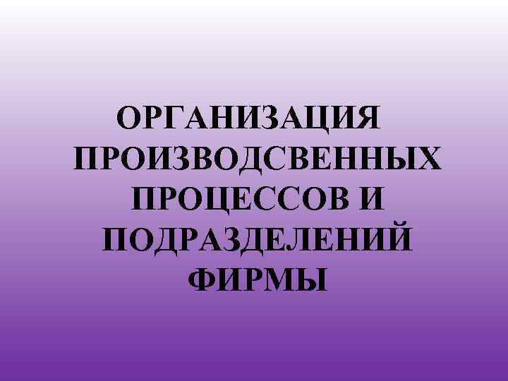 ОРГАНИЗАЦИЯ ПРОИЗВОДСВЕННЫХ ПРОЦЕССОВ И ПОДРАЗДЕЛЕНИЙ ФИРМЫ 