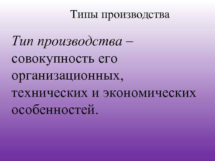 Типы производства Тип производства – совокупность его организационных, технических и экономических особенностей. 