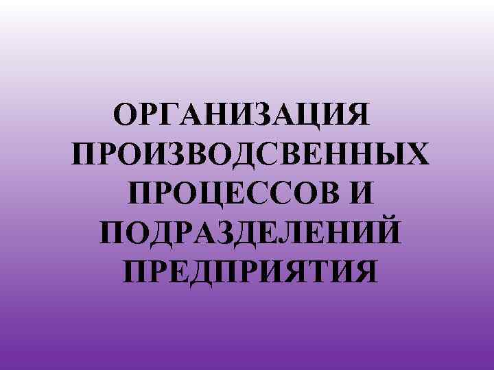 ОРГАНИЗАЦИЯ ПРОИЗВОДСВЕННЫХ ПРОЦЕССОВ И ПОДРАЗДЕЛЕНИЙ ПРЕДПРИЯТИЯ 