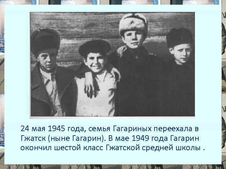 24 мая 1945 года, семья Гагариных переехала в Гжатск (ныне Гагарин). В мае 1949