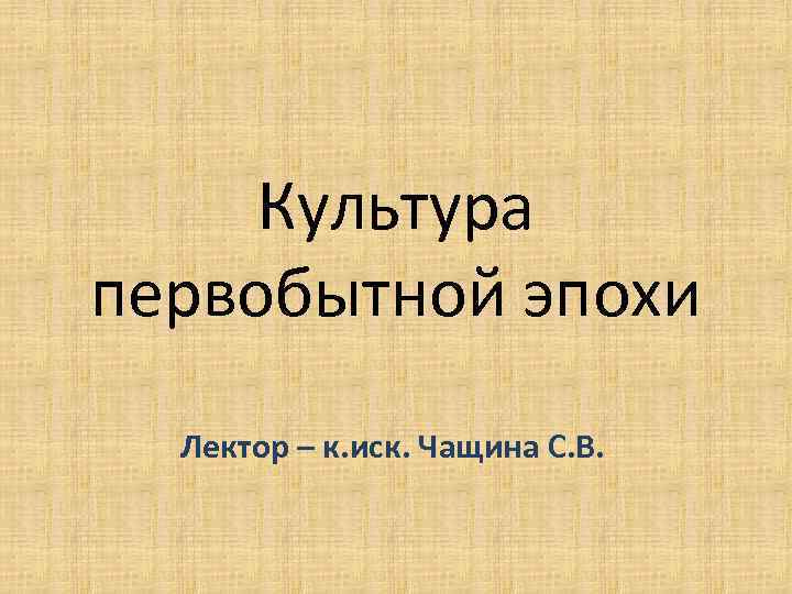 Культура первобытной эпохи Лектор – к. иск. Чащина С. В. 