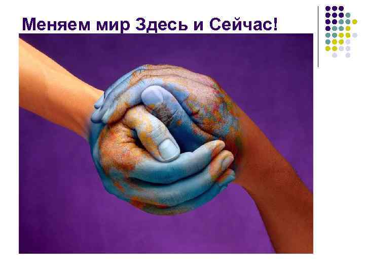 Меняем мир Здесь и Сейчас! 