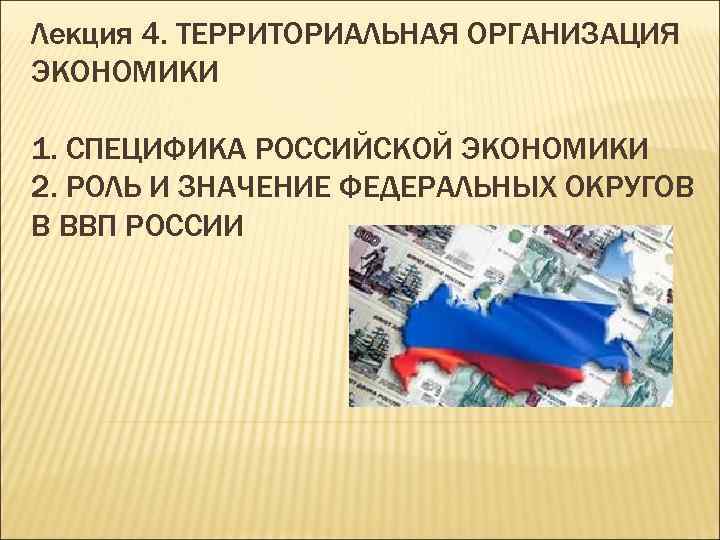 Лекция 4. ТЕРРИТОРИАЛЬНАЯ ОРГАНИЗАЦИЯ ЭКОНОМИКИ 1. СПЕЦИФИКА РОССИЙСКОЙ ЭКОНОМИКИ 2. РОЛЬ И ЗНАЧЕНИЕ ФЕДЕРАЛЬНЫХ
