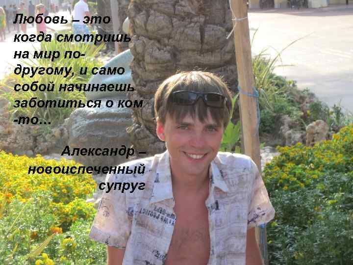 Любовь – это когда смотришь на мир подругому, и само собой начинаешь заботиться о