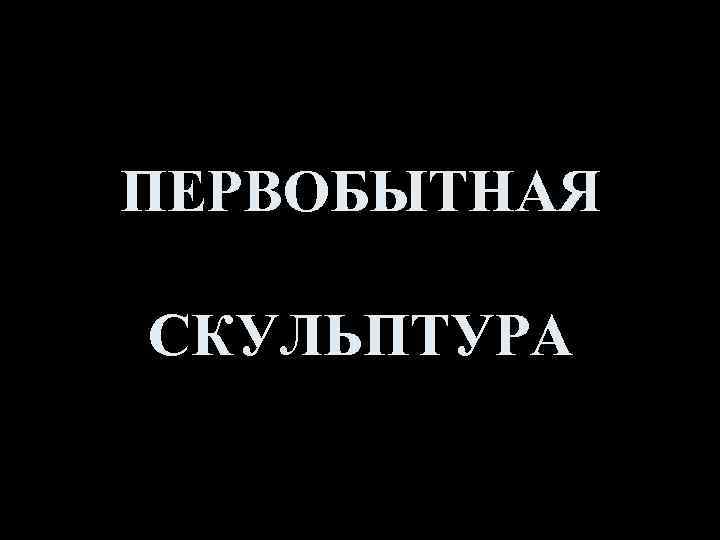 ПЕРВОБЫТНАЯ СКУЛЬПТУРА 