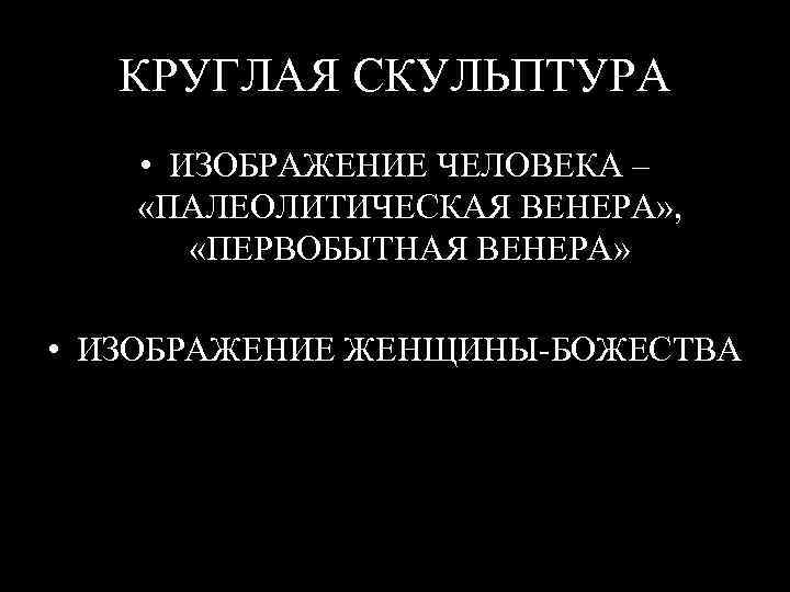 КРУГЛАЯ СКУЛЬПТУРА • ИЗОБРАЖЕНИЕ ЧЕЛОВЕКА – «ПАЛЕОЛИТИЧЕСКАЯ ВЕНЕРА» , «ПЕРВОБЫТНАЯ ВЕНЕРА» • ИЗОБРАЖЕНИЕ ЖЕНЩИНЫ-БОЖЕСТВА