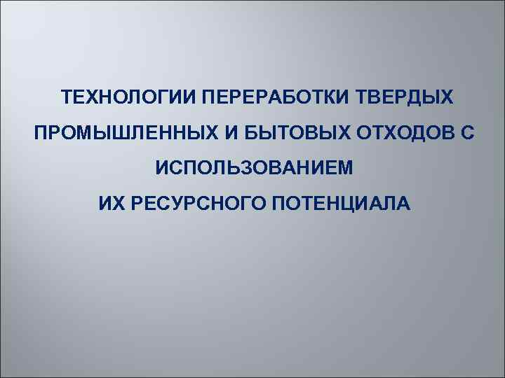  ТЕХНОЛОГИИ ПЕРЕРАБОТКИ ТВЕРДЫХ ПРОМЫШЛЕННЫХ И БЫТОВЫХ ОТХОДОВ С ИСПОЛЬЗОВАНИЕМ ИХ РЕСУРСНОГО ПОТЕНЦИАЛА 
