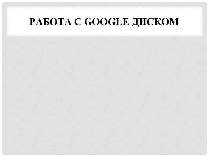 РАБОТА С GOOGLE ДИСКОМ 