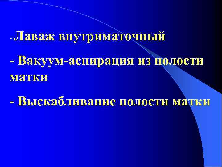 - Лаваж внутриматочный - Вакуум-аспирация из полости матки - Выскабливание полости матки 