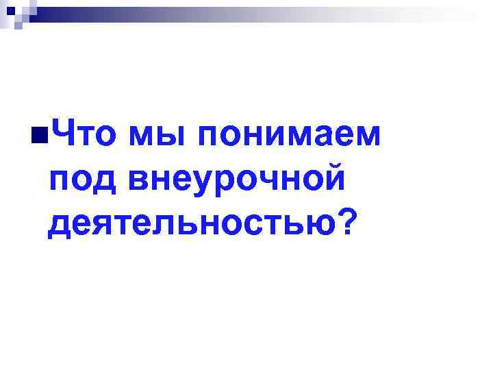 n. Что мы понимаем под внеурочной деятельностью? 
