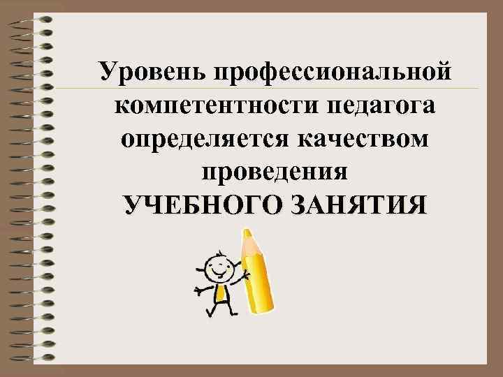 Уровень профессиональной компетентности педагога определяется качеством проведения УЧЕБНОГО ЗАНЯТИЯ 
