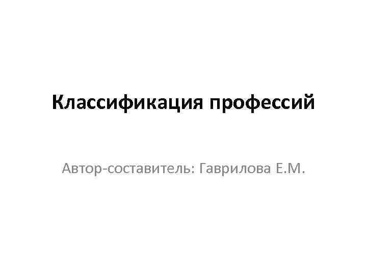 Классификация профессий Автор-составитель: Гаврилова Е. М. 
