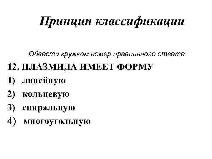 Принцип классификации Обвести кружком номер правильного ответа 12. ПЛАЗМИДА ИМЕЕТ ФОРМУ 1) линейную 2)