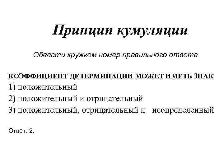 Принцип кумуляции Обвести кружком номер правильного ответа КОЭФФИЦИЕНТ ДЕТЕРМИНАЦИИ МОЖЕТ ИМЕТЬ ЗНАК 1) положительный