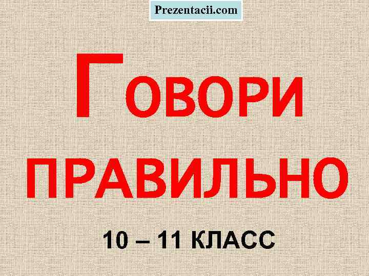 Prezentacii. com ГОВОРИ ПРАВИЛЬНО 10 – 11 КЛАСС 