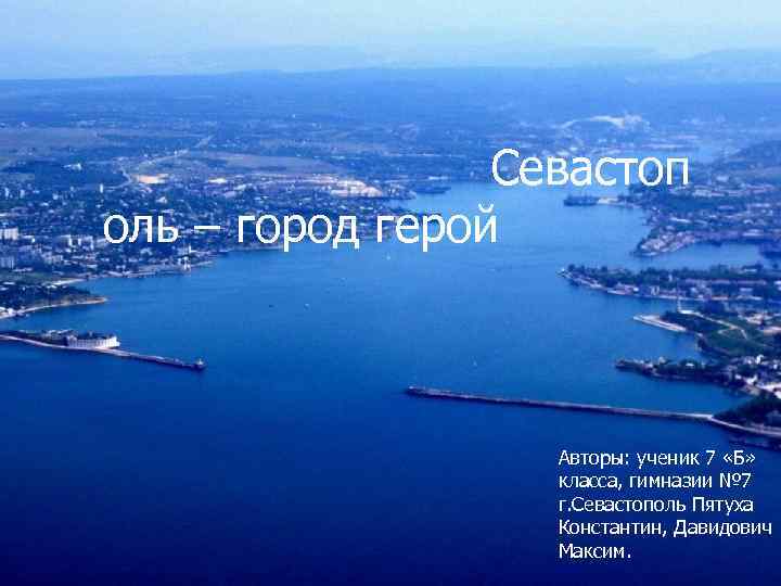 Севастоп оль – город герой Авторы: ученик 7 «Б» класса, гимназии № 7 г.