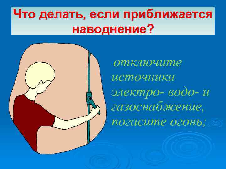 Что делать, если приближается наводнение? отключите источники электро- водо- и газоснабжение, погасите огонь; 