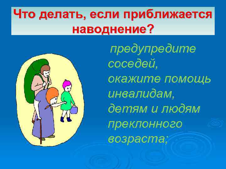 Что делать, если приближается наводнение? предупредите соседей, окажите помощь инвалидам, детям и людям преклонного