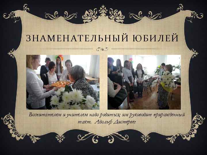 ЗНАМЕНАТЕЛЬНЫЙ ЮБИЛЕЙ Воспитателем и учителем надо родиться; им руководит прирожденный такт. Адольф Дистервег 
