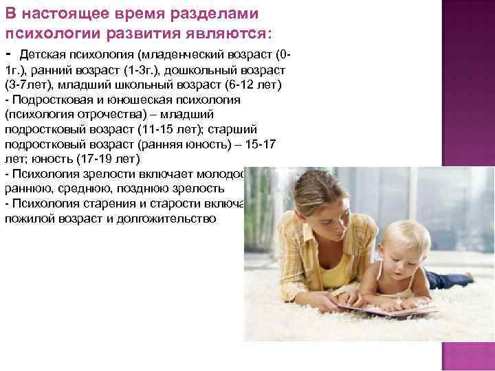В настоящее время разделами психологии развития являются: - Детская психология (младенческий возраст (01 г.