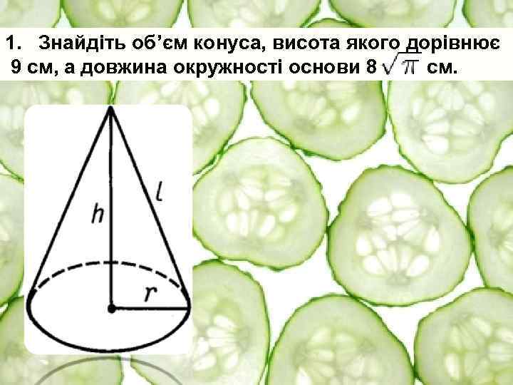 1. Знайдіть об’єм конуса, висота якого дорівнює 9 см, а довжина окружності основи 8