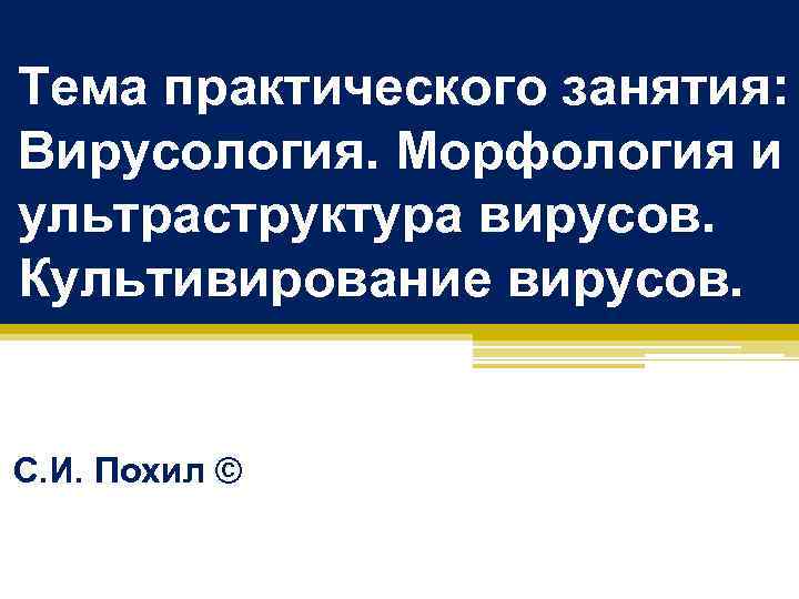 Тема практического занятия: Вирусология. Морфология и ультраструктура вирусов. Культивирование вирусов. С. И. Похил ©
