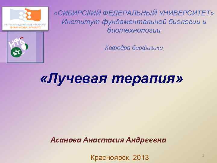  «СИБИРСКИЙ ФЕДЕРАЛЬНЫЙ УНИВЕРСИТЕТ» Институт фундаментальной биологии и биотехнологии Кафедра биофизики «Лучевая терапия» Асанова