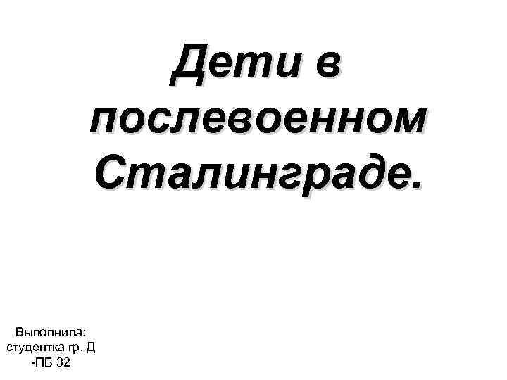 Дети в послевоенном Сталинграде. Выполнила: студентка гр. Д -ПБ 32 
