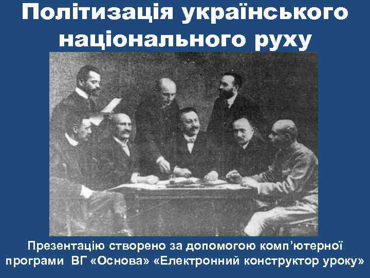 Політизація українського національного руху Презентацію створено за допомогою комп’ютерної програми ВГ «Основа» «Електронний конструктор