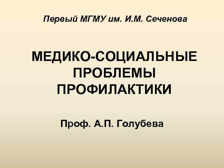 Первый МГМУ им. И. М. Сеченова МЕДИКО-СОЦИАЛЬНЫЕ ПРОБЛЕМЫ ПРОФИЛАКТИКИ Проф. А. П. Голубева 