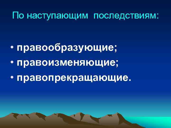 По наступающим последствиям: • правообразующие; • правоизменяющие; • правопрекращающие. 
