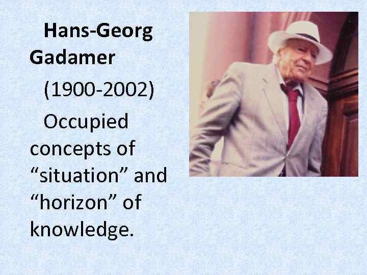 Hans-Georg Gadamer (1900 -2002) Occupied concepts of “situation” and “horizon” of knowledge. 