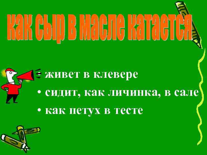  • живет в клевере • сидит, как личинка, в сале • как петух
