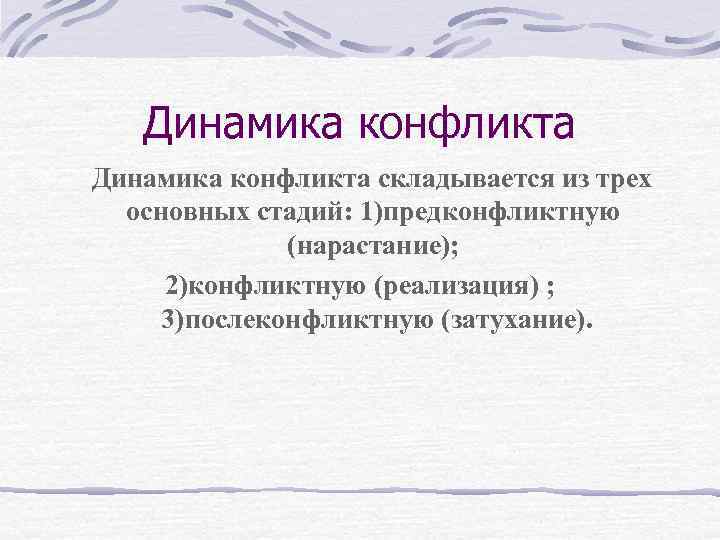 Динамика конфликта складывается из трех основных стадий: 1)предконфликтную (нарастание); 2)конфликтную (реализация) ; 3)послеконфликтную (затухание).