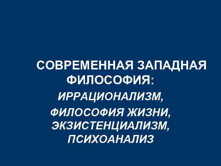 СОВРЕМЕННАЯ ЗАПАДНАЯ ФИЛОСОФИЯ: ИРРАЦИОНАЛИЗМ, ФИЛОСОФИЯ ЖИЗНИ, ЭКЗИСТЕНЦИАЛИЗМ, ПСИХОАНАЛИЗ 