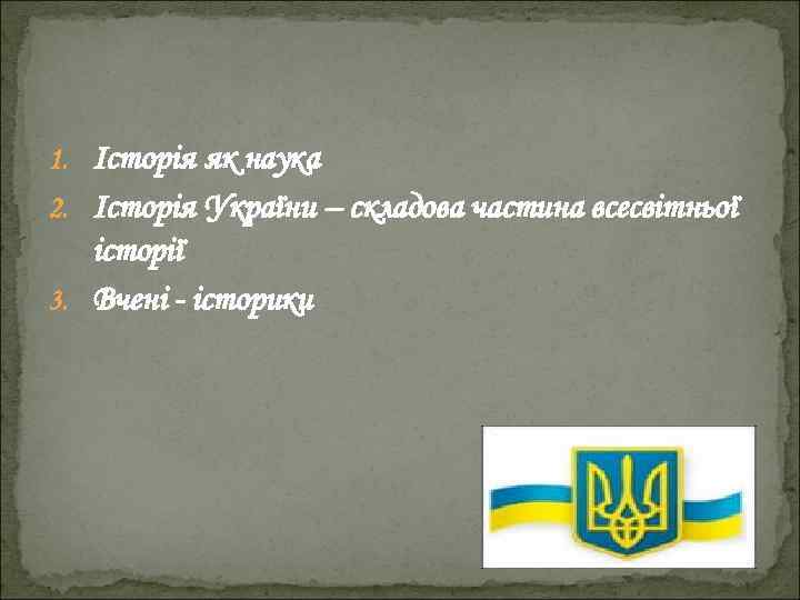 1. Історія як наука 2. Історія України – складова частина всесвітньої історії 3. Вчені