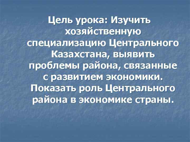 Цель урока: Изучить хозяйственную специализацию Центрального Казахстана, выявить проблемы района, связанные с развитием экономики.