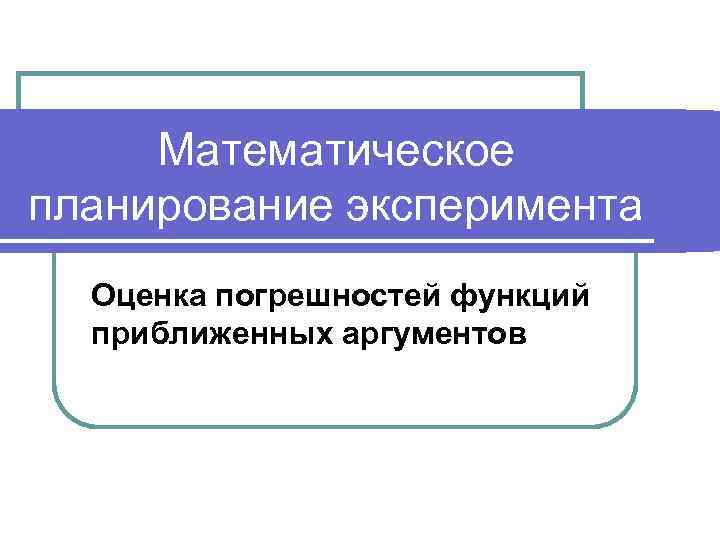 Математическое планирование эксперимента Оценка погрешностей функций приближенных аргументов 