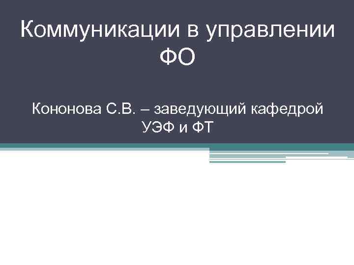 Коммуникации в управлении ФО Кононова С. В. – заведующий кафедрой УЭФ и ФТ 