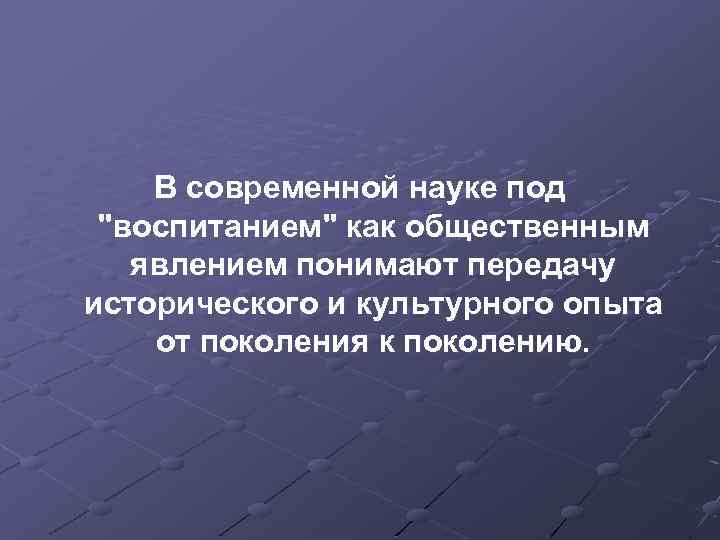 В современной науке под "воспитанием" как общественным явлением понимают передачу исторического и культурного опыта